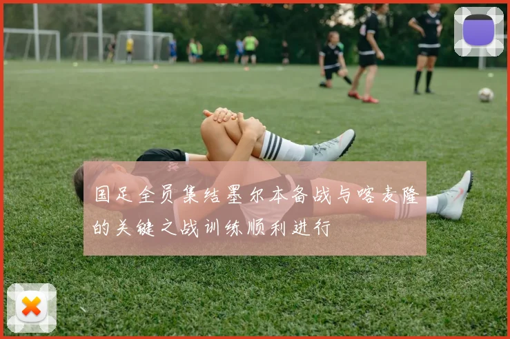 国足全员集结墨尔本备战与喀麦隆的关键之战训练顺利进行