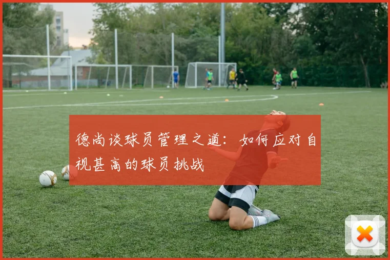 德尚谈球员管理之道：如何应对自视甚高的球员挑战
