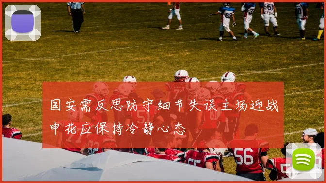 国安需反思防守细节失误主场迎战申花应保持冷静心态