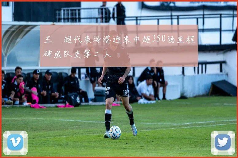王燊超代表海港迎来中超350场里程碑成队史第二人