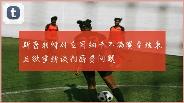 斯普利特对合同细节不满赛季结束后欲重新谈判薪资问题