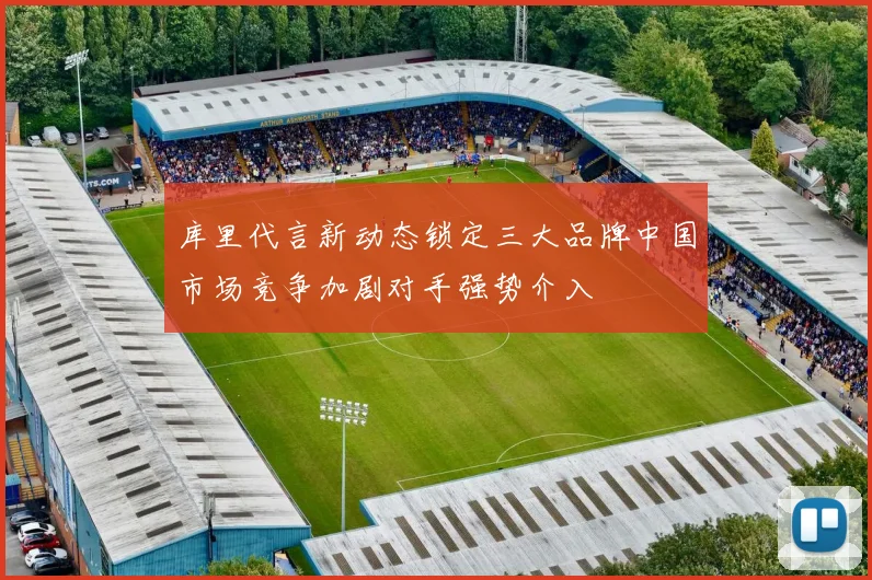 库里代言新动态锁定三大品牌中国市场竞争加剧对手强势介入