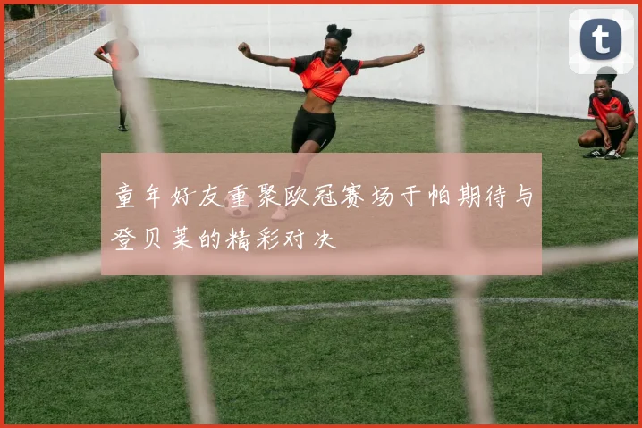 童年好友重聚欧冠赛场于帕期待与登贝莱的精彩对决