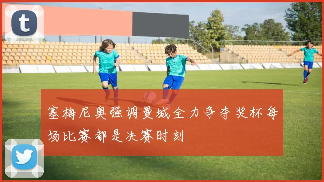 塞梅尼奥强调曼城全力争夺奖杯每场比赛都是决赛时刻