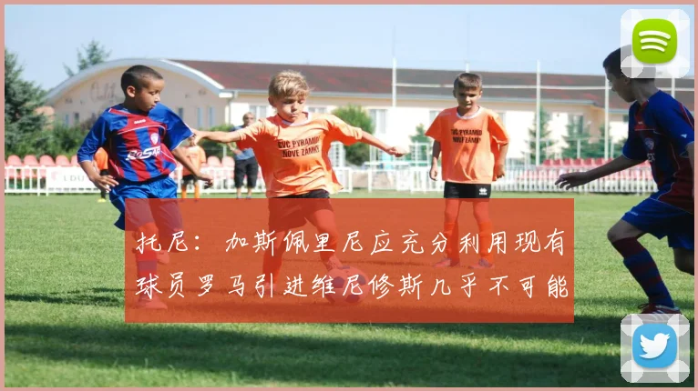 托尼：加斯佩里尼应充分利用现有球员罗马引进维尼修斯几乎不可能