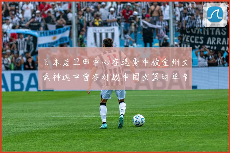 日本后卫田中心在选秀中被金州女武神选中曾在对战中国女篮时单节狂砍21分