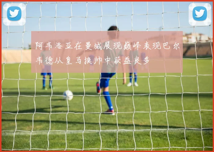 阿韦洛亚在曼城展现巅峰表现巴尔韦德从皇马换帅中获益良多