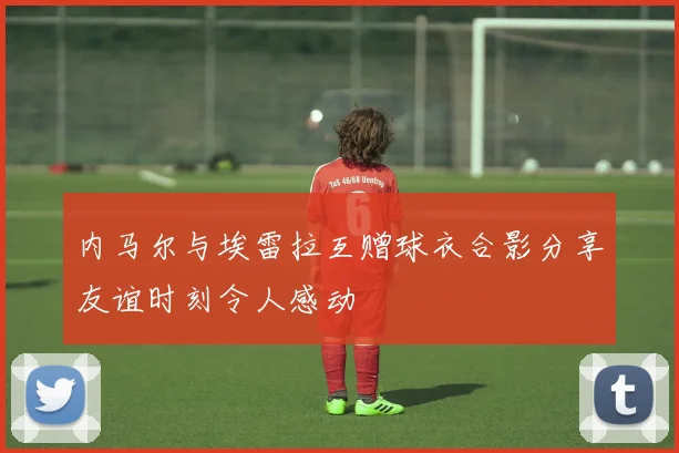 内马尔与埃雷拉互赠球衣合影分享友谊时刻令人感动