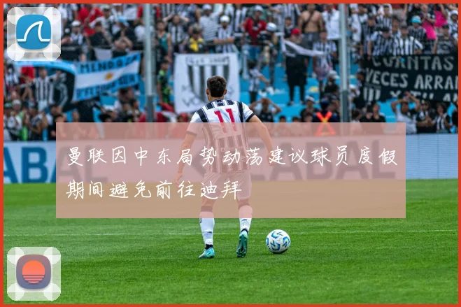 曼联因中东局势动荡建议球员度假期间避免前往迪拜
