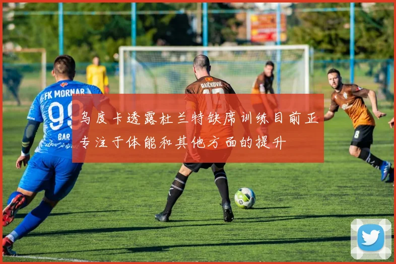 乌度卡透露杜兰特缺席训练目前正专注于体能和其他方面的提升