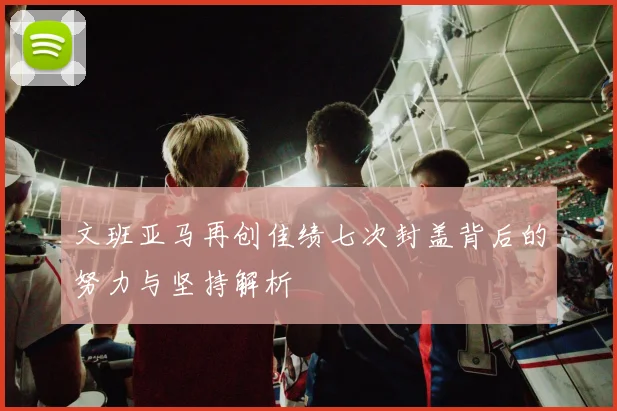 文班亚马再创佳绩七次封盖背后的努力与坚持解析