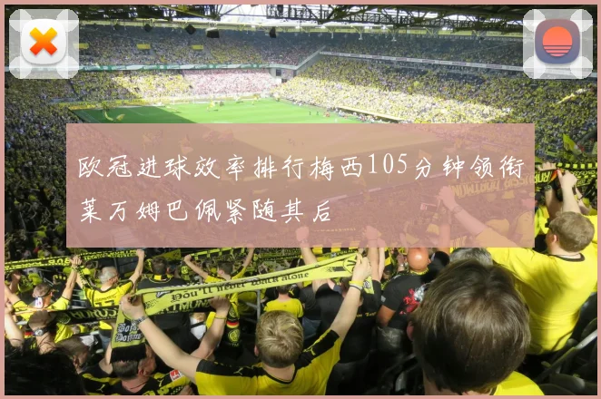 欧冠进球效率排行梅西105分钟领衔莱万姆巴佩紧随其后
