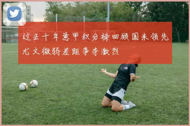 过去十年意甲积分榜回顾国米领先尤文微弱差距争夺激烈